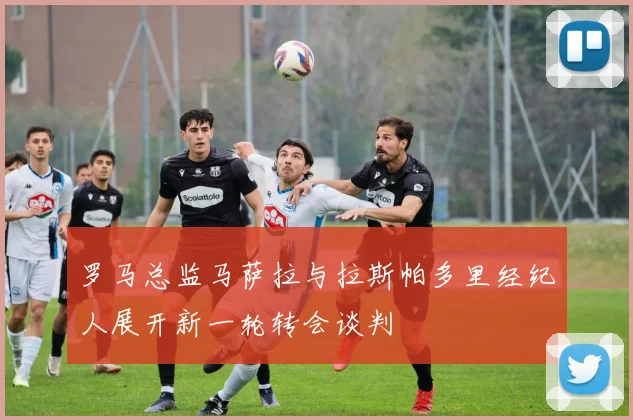 罗马总监马萨拉与拉斯帕多里经纪人展开新一轮转会谈判
