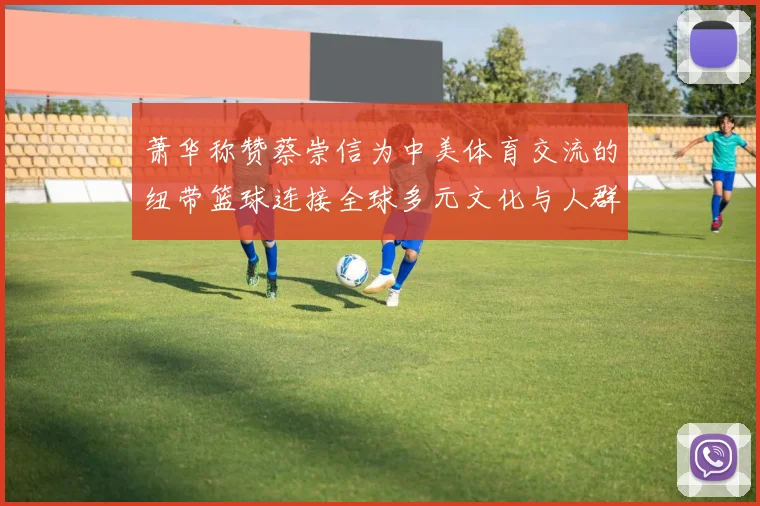 萧华称赞蔡崇信为中美体育交流的纽带篮球连接全球多元文化与人群