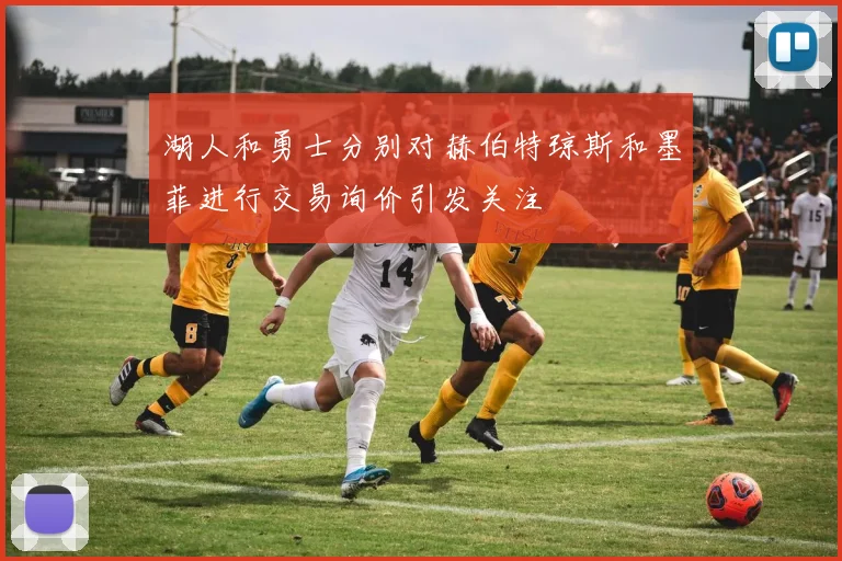 湖人和勇士分别对赫伯特琼斯和墨菲进行交易询价引发关注
