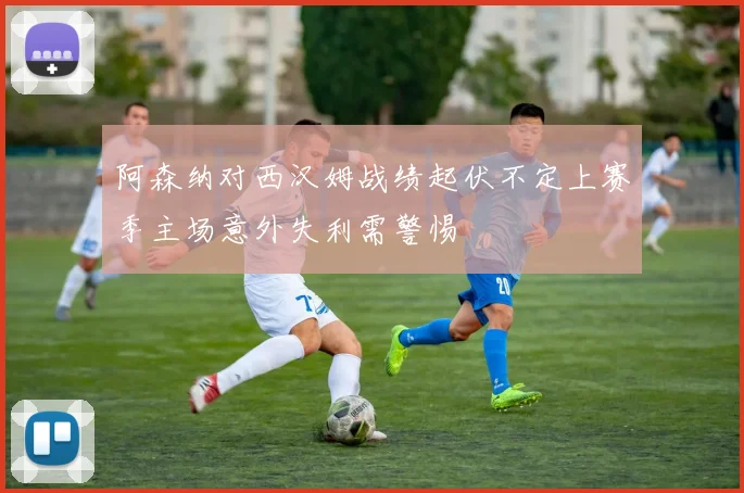 阿森纳对西汉姆战绩起伏不定上赛季主场意外失利需警惕