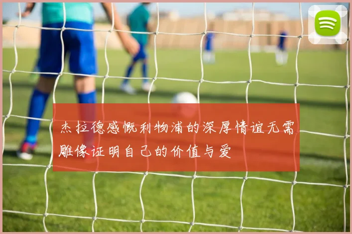 杰拉德感慨利物浦的深厚情谊无需雕像证明自己的价值与爱