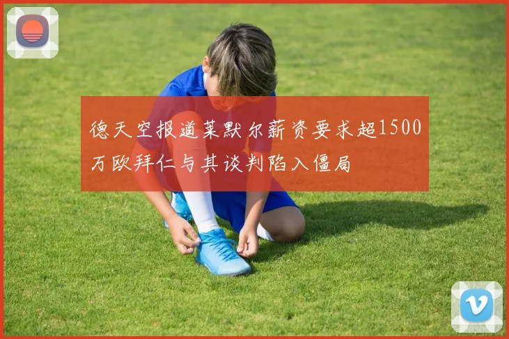 德天空报道莱默尔薪资要求超1500万欧拜仁与其谈判陷入僵局