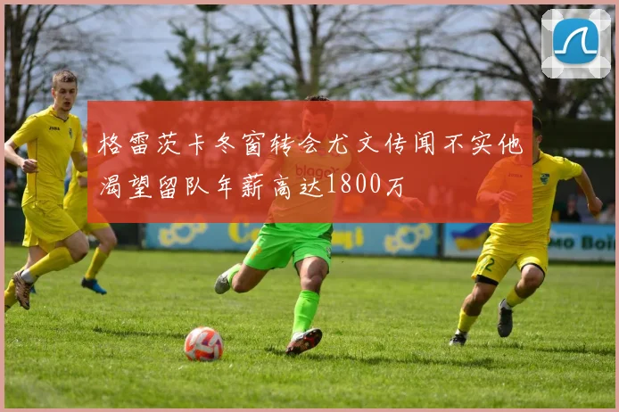格雷茨卡冬窗转会尤文传闻不实他渴望留队年薪高达1800万