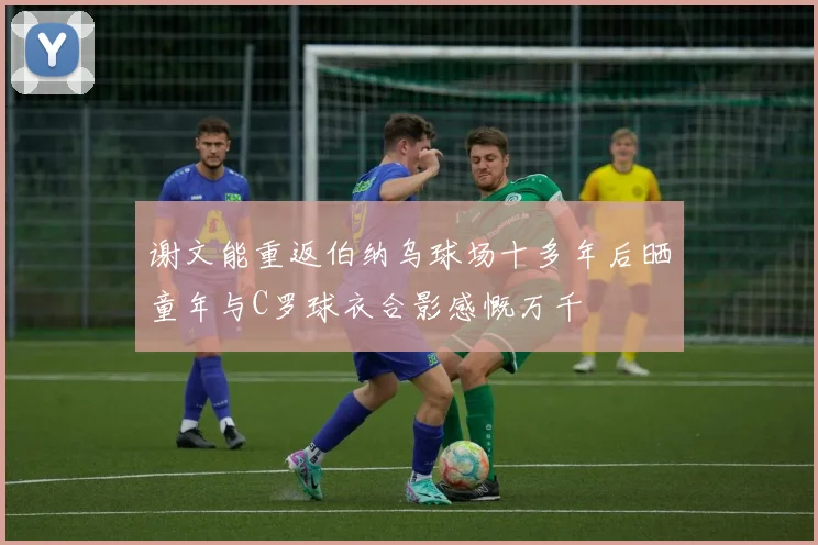 谢文能重返伯纳乌球场十多年后晒童年与C罗球衣合影感慨万千