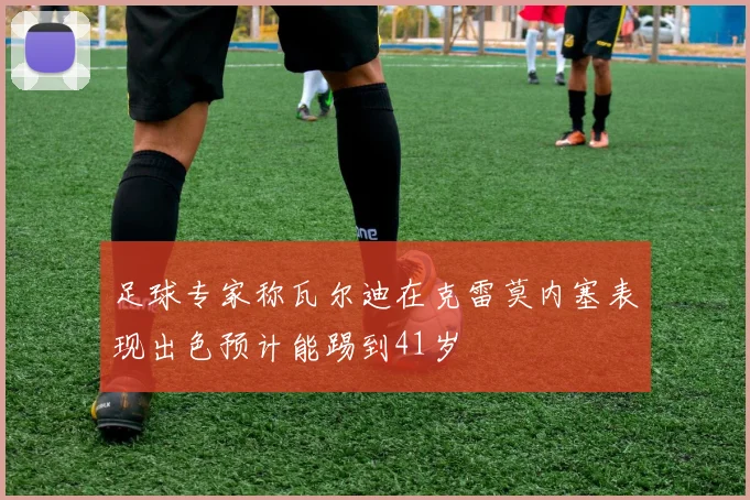 足球专家称瓦尔迪在克雷莫内塞表现出色预计能踢到41岁
