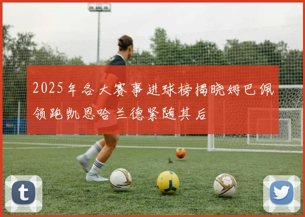 2025年各大赛事进球榜揭晓姆巴佩领跑凯恩哈兰德紧随其后