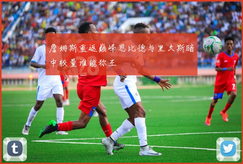 詹姆斯重返巅峰恩比德与里夫斯暗中较量谁能称王