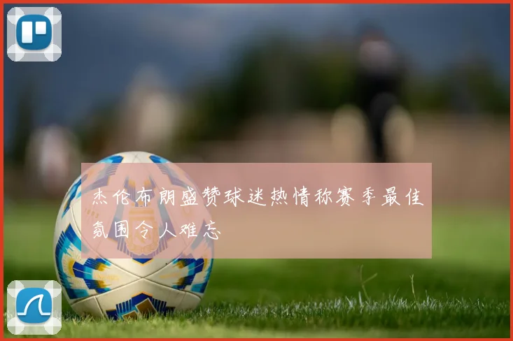 杰伦布朗盛赞球迷热情称赛季最佳氛围令人难忘