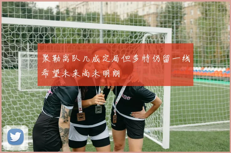 聚勒离队几成定局但多特仍留一线希望未来尚未明朗