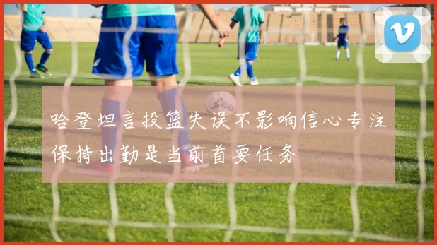 哈登坦言投篮失误不影响信心专注保持出勤是当前首要任务