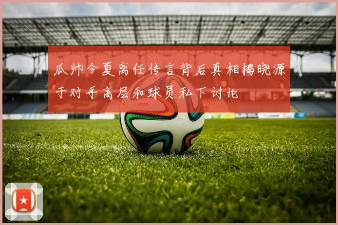 瓜帅今夏离任传言背后真相揭晓源于对手高层和球员私下讨论