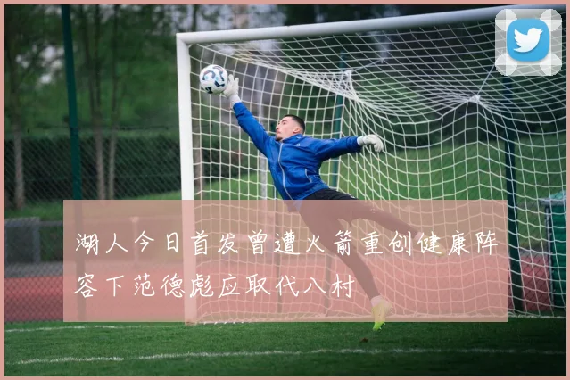 湖人今日首发曾遭火箭重创健康阵容下范德彪应取代八村塁
