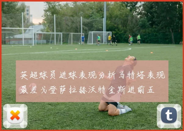 英超球员进球表现分析马特塔表现最差戈登萨拉赫沃特金斯进前五
