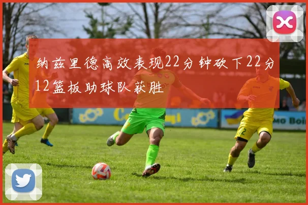 纳兹里德高效表现22分钟砍下22分12篮板助球队获胜