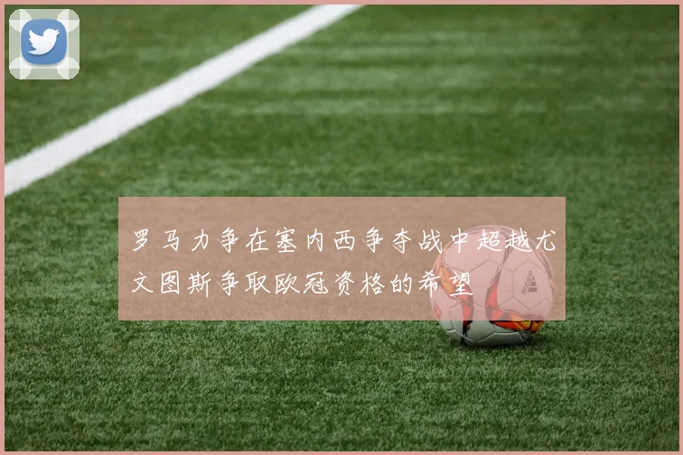 罗马力争在塞内西争夺战中超越尤文图斯争取欧冠资格的希望