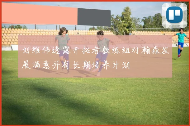 刘维伟透露开拓者教练组对瀚森发展满意并有长期培养计划