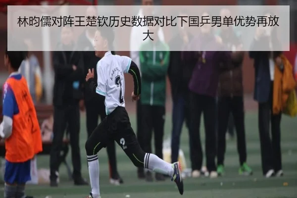 林昀儒对阵王楚钦历史数据对比下国乒男单优势再放大